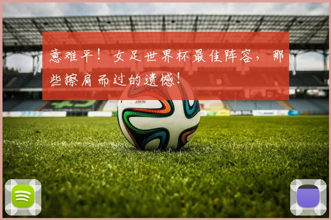 意难平！女足世界杯最佳阵容，那些擦肩而过的遗憾！