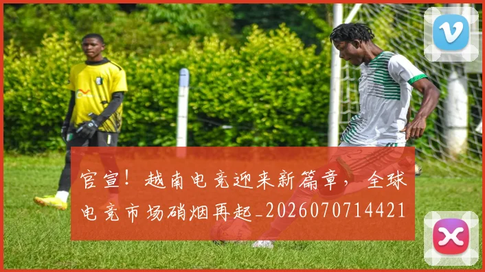 官宣!越南电竞迎来新篇章,全球电竞市场硝烟再起_20260707144216