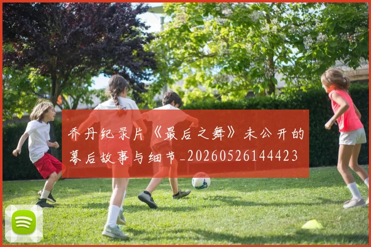 乔丹纪录片《最后之舞》未公开的幕后故事与细节_20260526144423