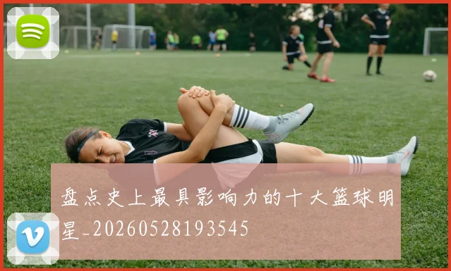 盘点史上最具影响力的十大篮球明星_20260528193545