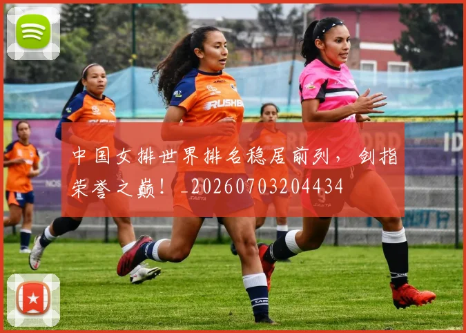 中国女排世界排名稳居前列，剑指荣誉之巅！_20260703204434