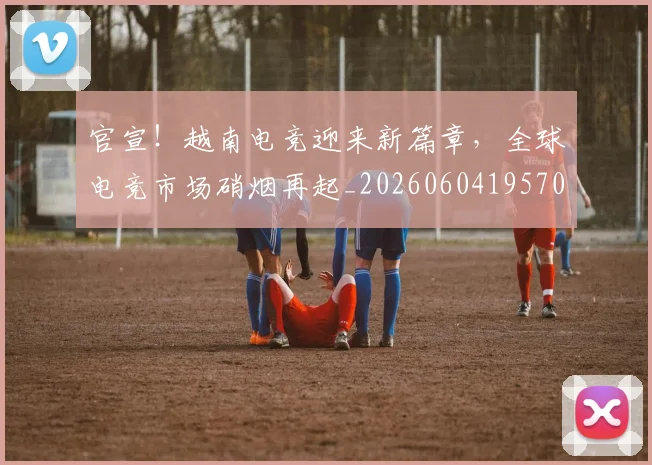 官宣!越南电竞迎来新篇章,全球电竞市场硝烟再起_20260604195701