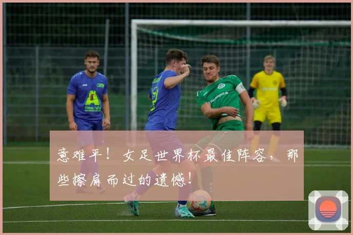 意难平！女足世界杯最佳阵容，那些擦肩而过的遗憾！