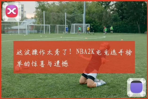 这波操作太秀了！NBA2K电竞选手榜单的惊喜与遗憾