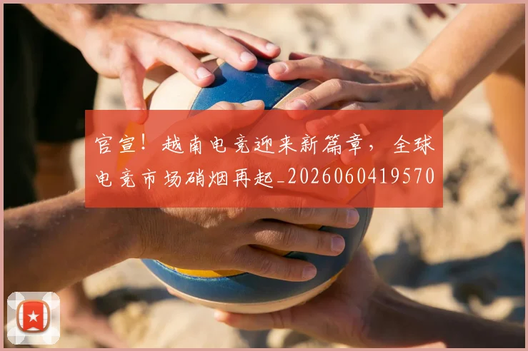 官宣！越南电竞迎来新篇章，全球电竞市场硝烟再起_20260604195701