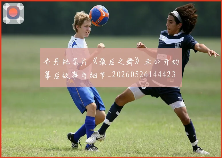 乔丹纪录片《最后之舞》未公开的幕后故事与细节_20260526144423