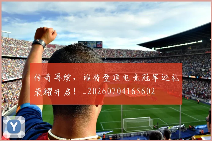 传奇再续，谁将登顶电竞冠军巡礼荣耀开启！_20260704165602