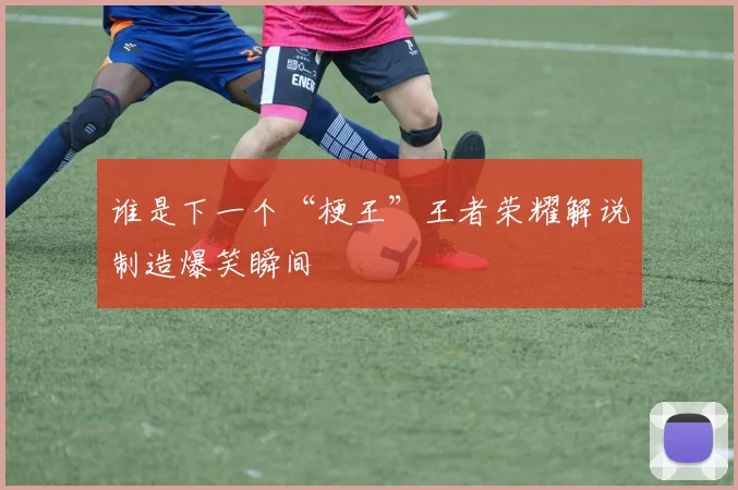 谁是下一个“梗王”王者荣耀解说制造爆笑瞬间
