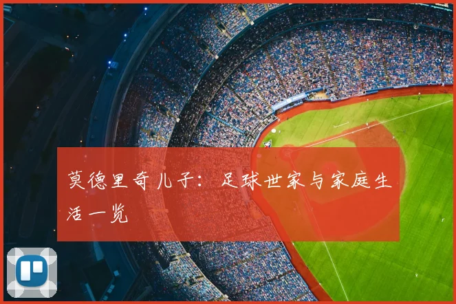 莫德里奇儿子：足球世家与家庭生活一览