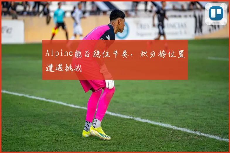 Alpine能否稳住节奏,积分榜位置遭遇挑战