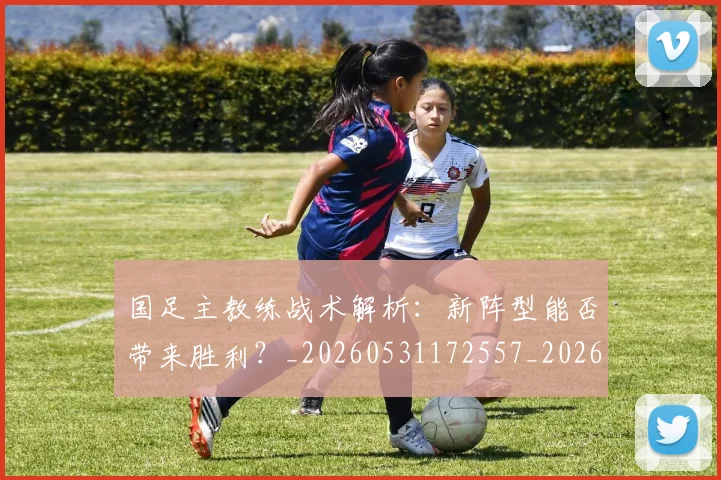 国足主教练战术解析：新阵型能否带来胜利？_20260531172557_20260707013848