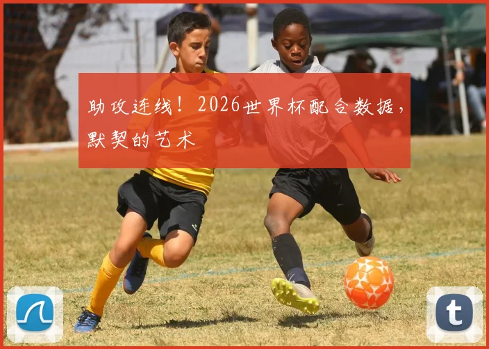 助攻连线！2026世界杯配合数据，默契的艺术