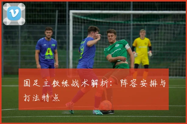 国足主教练战术解析：阵容安排与打法特点