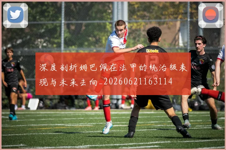 深度剖析姆巴佩在法甲的统治级表现与未来去向_20260621163114