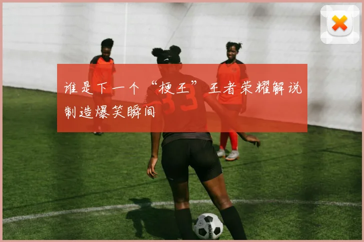 谁是下一个“梗王”王者荣耀解说制造爆笑瞬间