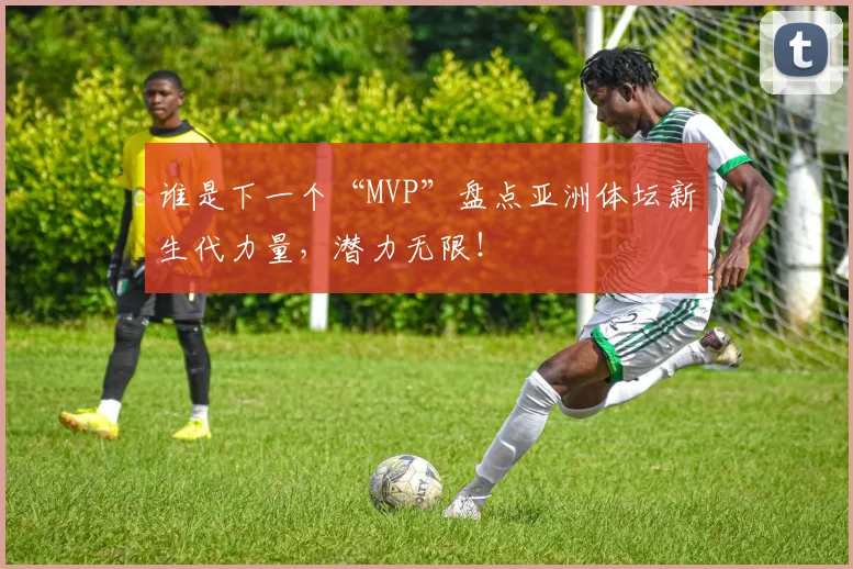 谁是下一个“MVP”盘点亚洲体坛新生代力量，潜力无限！